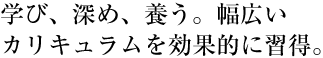 学び、深め、養う。幅広いカリキュラムを効果的に習得。